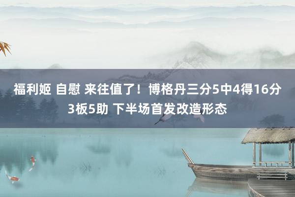 福利姬 自慰 来往值了！博格丹三分5中4得16分3板5助 下半场首发改造形态