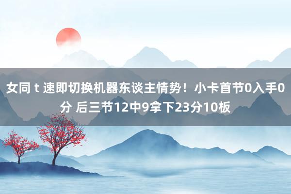 女同 t 速即切换机器东谈主情势！小卡首节0入手0分 后三节12中9拿下23分10板