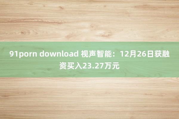 91porn download 视声智能：12月26日获融资买入23.27万元