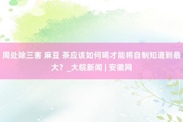 周处除三害 麻豆 茶应该如何喝才能将自制知道到最大？_大皖新闻 | 安徽网