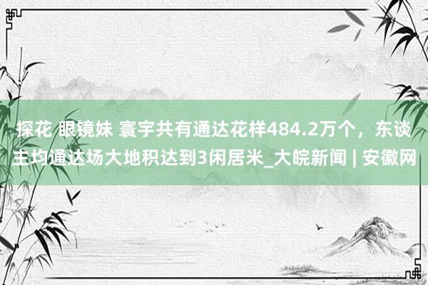 探花 眼镜妹 寰宇共有通达花样484.2万个，东谈主均通达场大地积达到3闲居米_大皖新闻 | 安徽网
