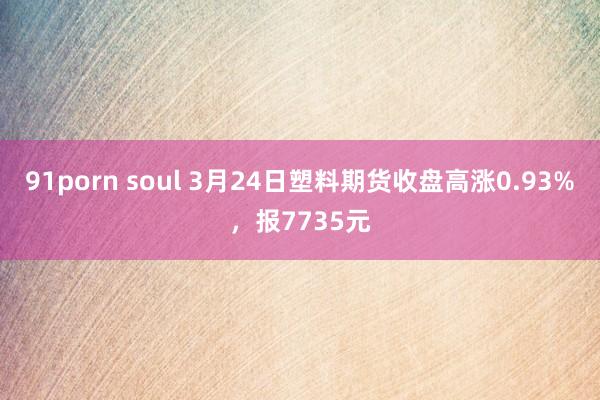 91porn soul 3月24日塑料期货收盘高涨0.93%，报7735元