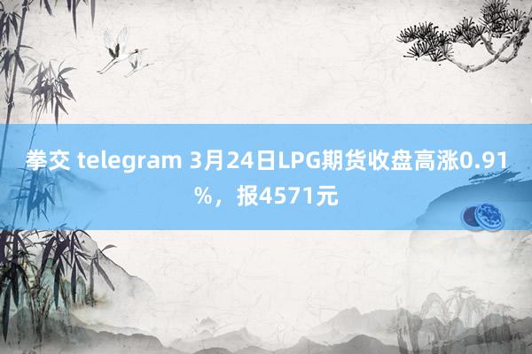 拳交 telegram 3月24日LPG期货收盘高涨0.91%，报4571元