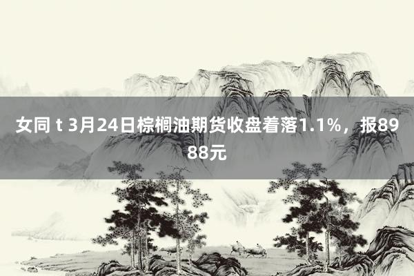 女同 t 3月24日棕榈油期货收盘着落1.1%，报8988元