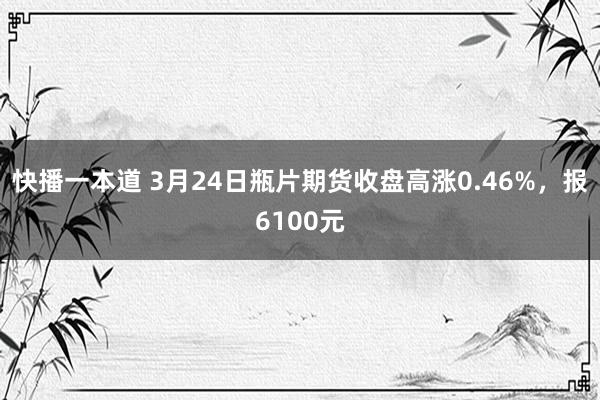快播一本道 3月24日瓶片期货收盘高涨0.46%，报6100元