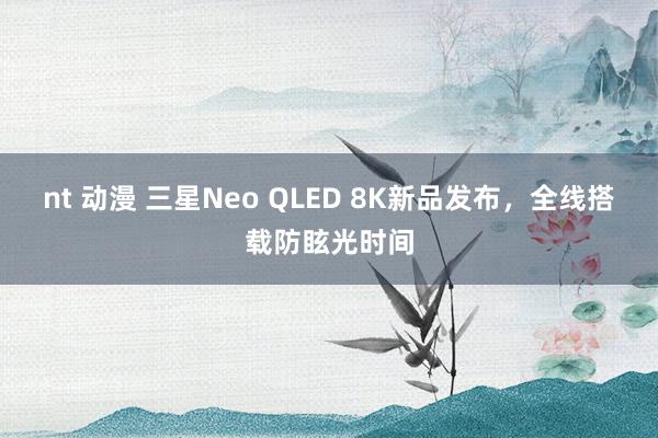 nt 动漫 三星Neo QLED 8K新品发布，全线搭载防眩光时间