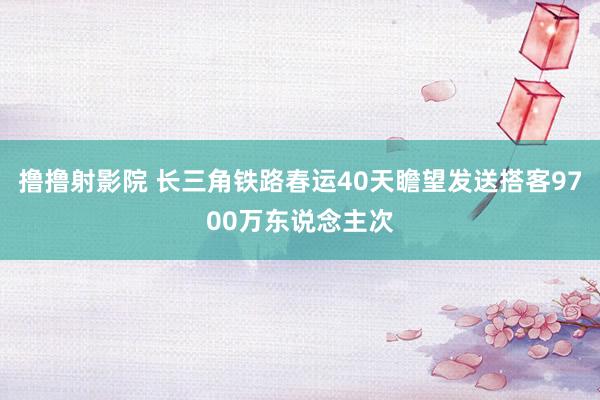 撸撸射影院 长三角铁路春运40天瞻望发送搭客9700万东说念主次