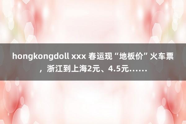 hongkongdoll xxx 春运现“地板价”火车票，浙江到上海2元、4.5元……