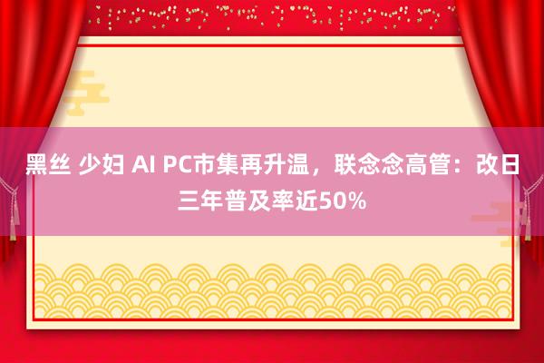 黑丝 少妇 AI PC市集再升温，联念念高管：改日三年普及率近50%