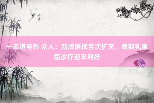 一本道电影 众人：新版医保目次扩充，晚期乳腺癌诊疗迎来利好