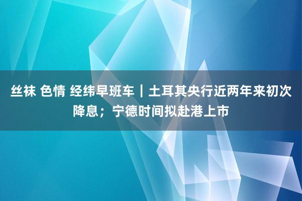丝袜 色情 经纬早班车｜土耳其央行近两年来初次降息；宁德时间拟赴港上市
