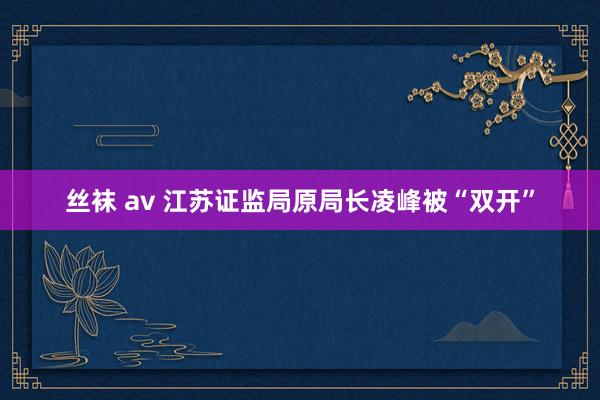 丝袜 av 江苏证监局原局长凌峰被“双开”