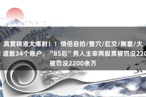 真實精液大爆射！！情侶自拍/雙穴/肛交/無套/大量噴精 遣散34个账户，“85后”男人主宰两股票被罚没2200余万