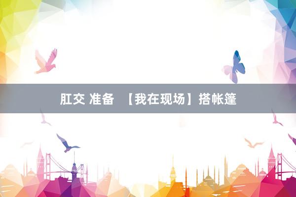 肛交 准备  【我在现场】搭帐篷