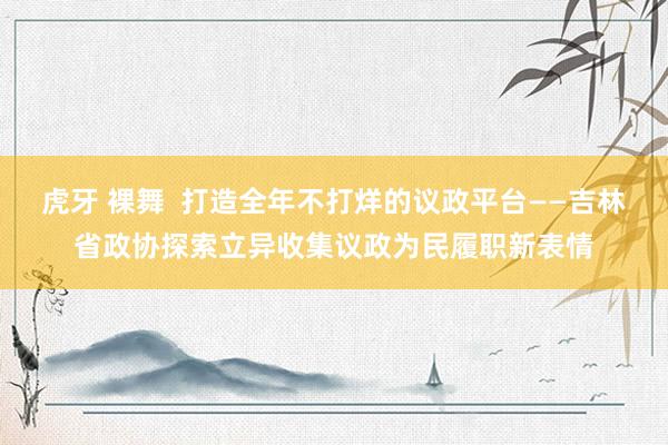 虎牙 裸舞  打造全年不打烊的议政平台——吉林省政协探索立异收集议政为民履职新表情