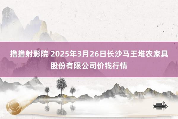 撸撸射影院 2025年3月26日长沙马王堆农家具股份有限公司价钱行情