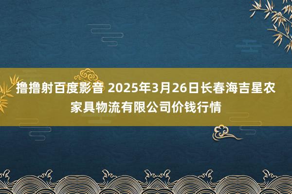 撸撸射百度影音 2025年3月26日长春海吉星农家具物流有限公司价钱行情