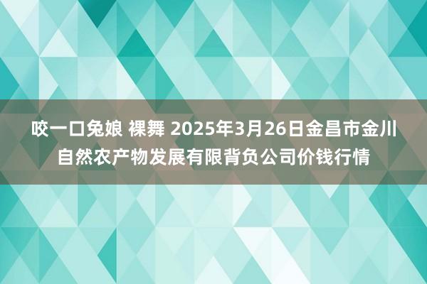 咬一口兔娘 裸舞 2025年3月26日金昌市金川自然农产物发展有限背负公司价钱行情