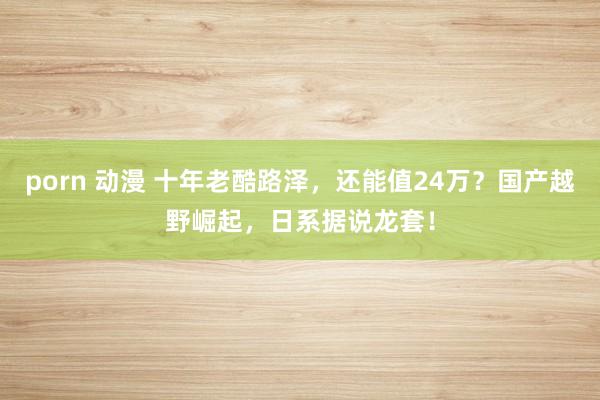 porn 动漫 十年老酷路泽，还能值24万？国产越野崛起，日系据说龙套！