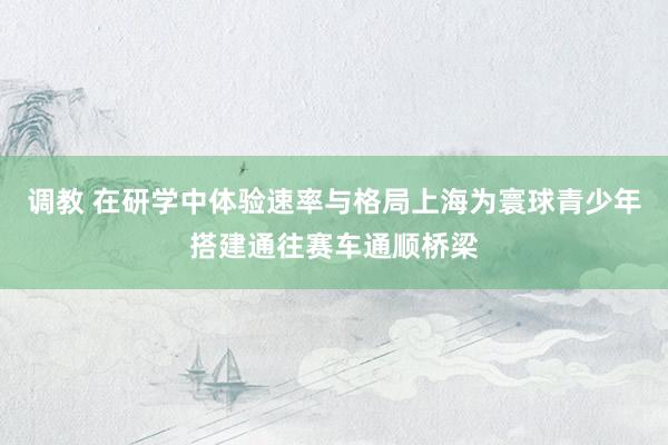 调教 在研学中体验速率与格局上海为寰球青少年搭建通往赛车通顺桥梁
