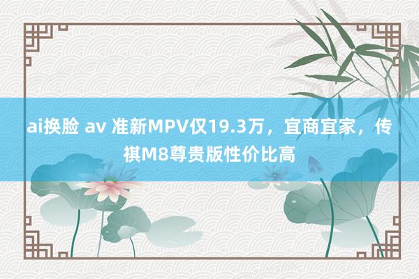 ai换脸 av 准新MPV仅19.3万，宜商宜家，传祺M8尊贵版性价比高