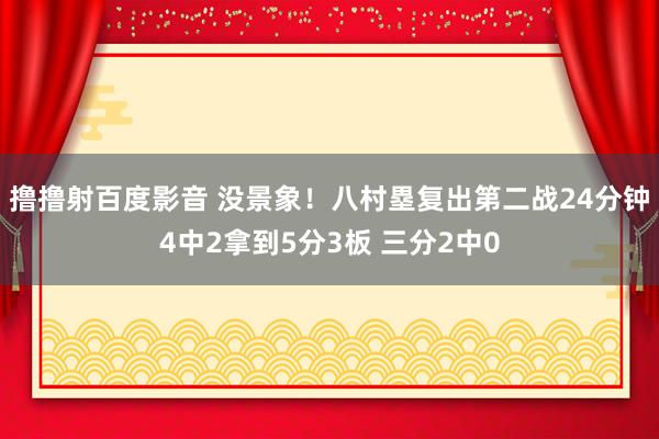 撸撸射百度影音 没景象！八村塁复出第二战24分钟4中2拿到5分3板 三分2中0