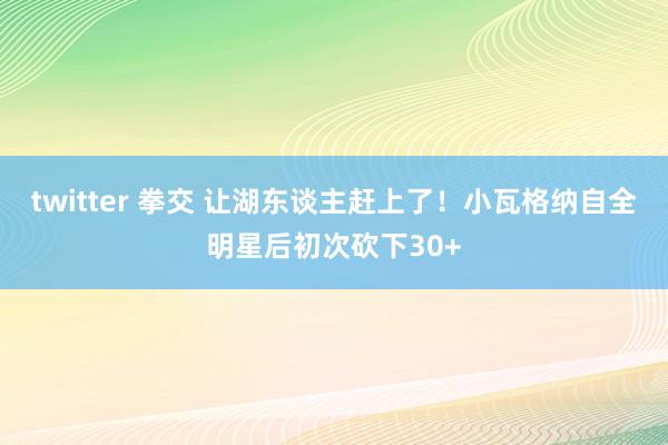 twitter 拳交 让湖东谈主赶上了！小瓦格纳自全明星后初次砍下30+