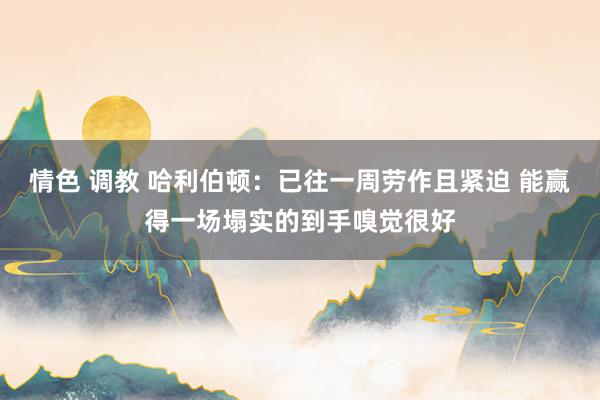 情色 调教 哈利伯顿：已往一周劳作且紧迫 能赢得一场塌实的到手嗅觉很好