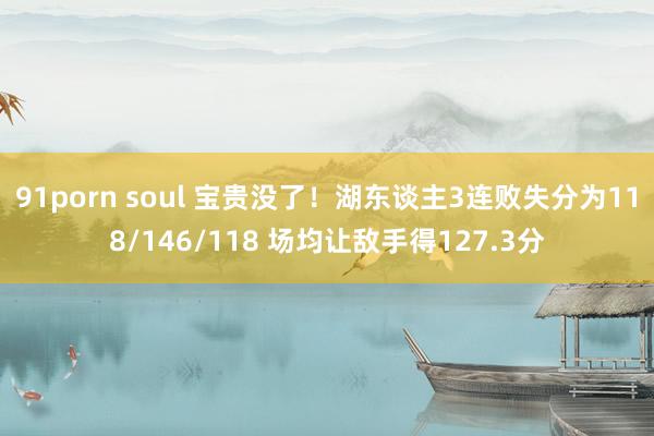 91porn soul 宝贵没了！湖东谈主3连败失分为118/146/118 场均让敌手得127.3分