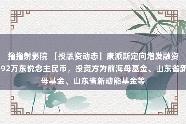 撸撸射影院 【投融资动态】康派斯定向增发融资，融资额4992万东说念主民币，投资方为前海母基金、山东省新动能基金等