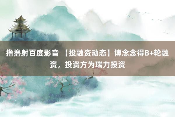 撸撸射百度影音 【投融资动态】博念念得B+轮融资，投资方为瑞力投资