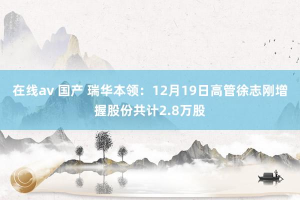 在线av 国产 瑞华本领：12月19日高管徐志刚增握股份共计2.8万股