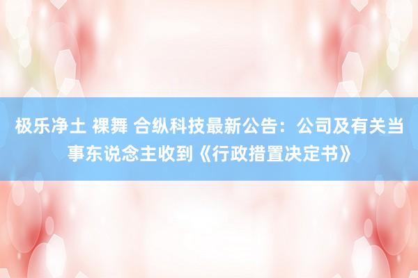 极乐净土 裸舞 合纵科技最新公告：公司及有关当事东说念主收到《行政措置决定书》