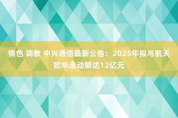情色 调教 中兴通信最新公告：2025年拟与航天欧华走动额达12亿元