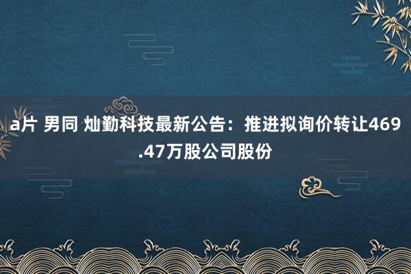a片 男同 灿勤科技最新公告：推进拟询价转让469.47万股公司股份