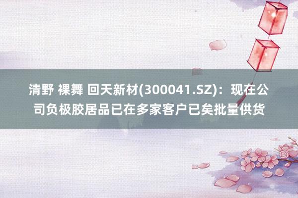 清野 裸舞 回天新材(300041.SZ)：现在公司负极胶居品已在多家客户已矣批量供货