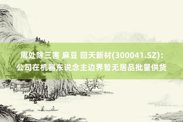 周处除三害 麻豆 回天新材(300041.SZ)：公司在机器东说念主边界暂无居品批量供货