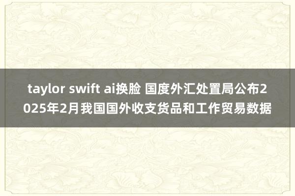 taylor swift ai换脸 国度外汇处置局公布2025年2月我国国外收支货品和工作贸易数据