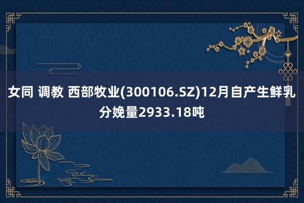 女同 调教 西部牧业(300106.SZ)12月自产生鲜乳分娩量2933.18吨