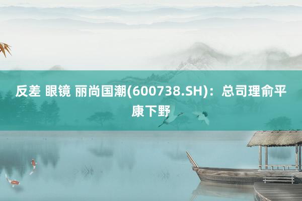 反差 眼镜 丽尚国潮(600738.SH)：总司理俞平康下野