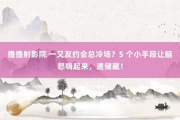撸撸射影院 一又友约会总冷场？5 个小手段让脑怒嗨起来，速储藏！