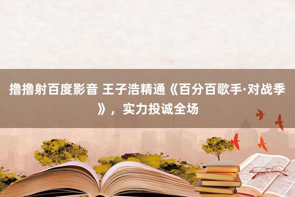 撸撸射百度影音 王子浩精通《百分百歌手·对战季》，实力投诚全场