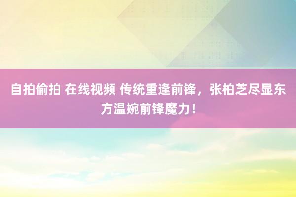 自拍偷拍 在线视频 传统重逢前锋，张柏芝尽显东方温婉前锋魔力！