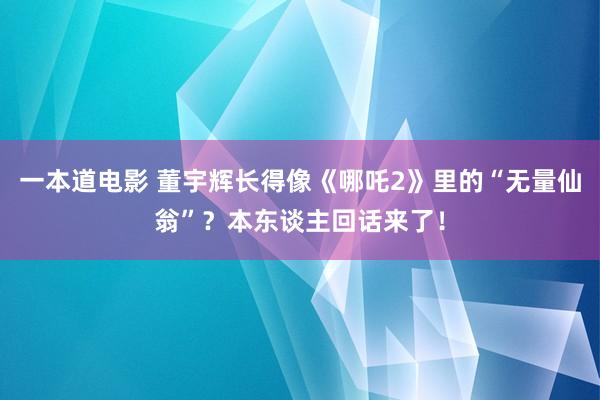 一本道电影 董宇辉长得像《哪吒2》里的“无量仙翁”？本东谈主回话来了！
