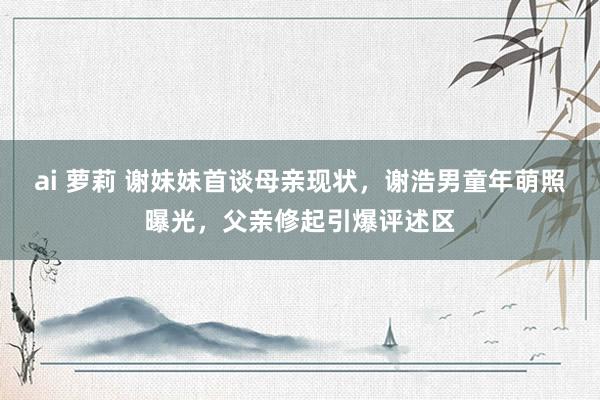 ai 萝莉 谢妹妹首谈母亲现状，谢浩男童年萌照曝光，父亲修起引爆评述区
