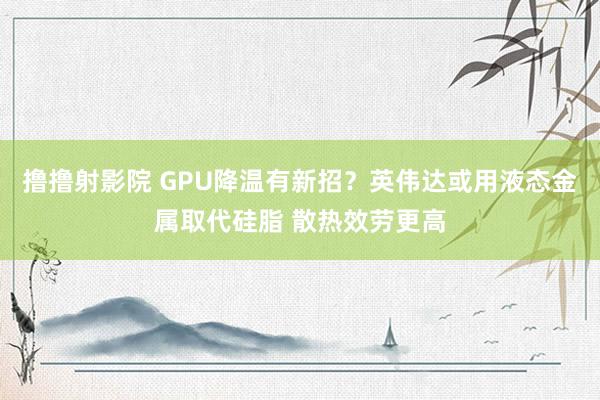 撸撸射影院 GPU降温有新招？英伟达或用液态金属取代硅脂 散热效劳更高