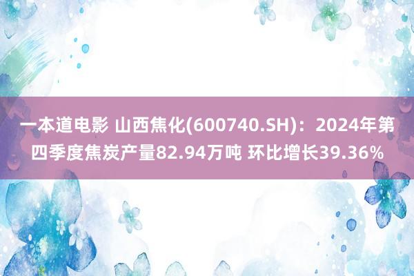 一本道电影 山西焦化(600740.SH)：2024年第四季度焦炭产量82.94万吨 环比增长39.36%