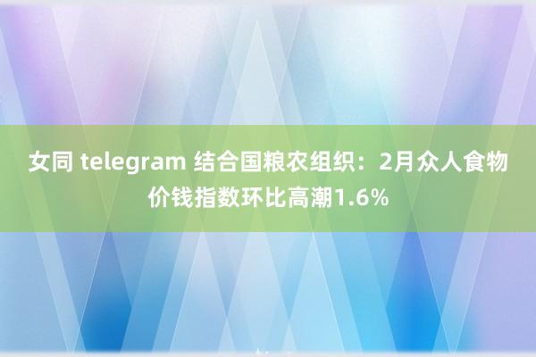 女同 telegram 结合国粮农组织：2月众人食物价钱指数环比高潮1.6%