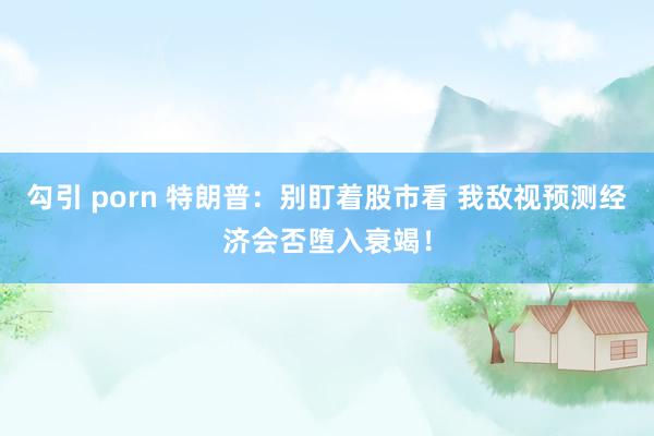勾引 porn 特朗普：别盯着股市看 我敌视预测经济会否堕入衰竭！