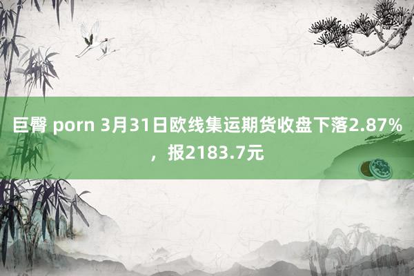 巨臀 porn 3月31日欧线集运期货收盘下落2.87%，报2183.7元